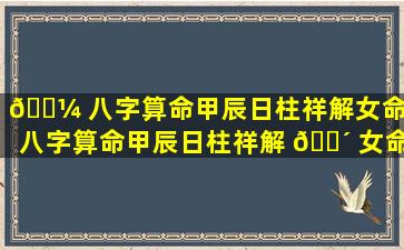 🌼 八字算命甲辰日柱祥解女命（八字算命甲辰日柱祥解 🌴 女命好吗）